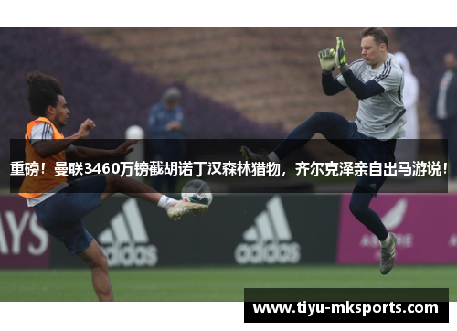 重磅！曼联3460万镑截胡诺丁汉森林猎物，齐尔克泽亲自出马游说！